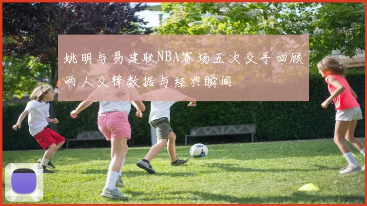姚明与易建联NBA赛场五次交手回顾两人交锋数据与经典瞬间