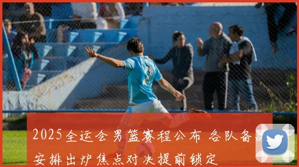 2025全运会男篮赛程公布 各队备战安排出炉焦点对决提前锁定