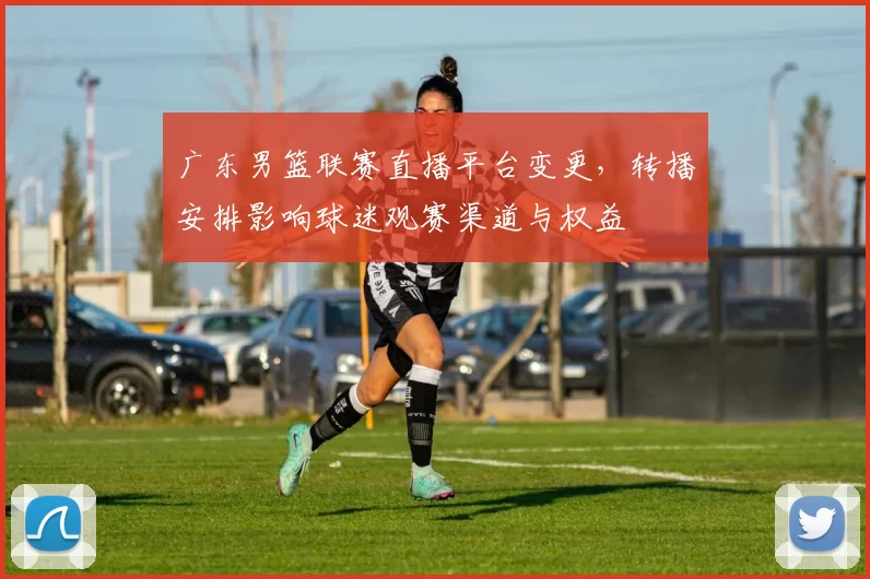 广东男篮联赛直播平台变更，转播安排影响球迷观赛渠道与权益