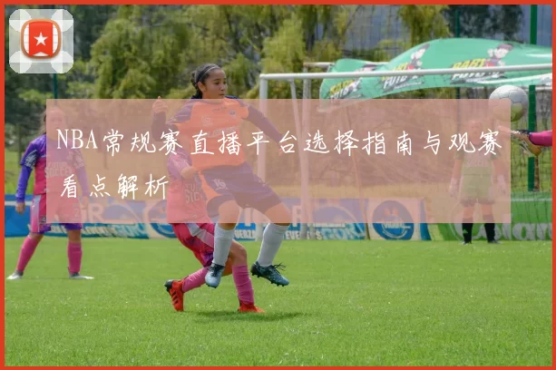 NBA常规赛直播平台选择指南与观赛看点解析