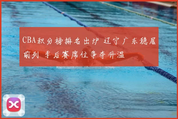 CBA积分榜排名出炉 辽宁广东稳居前列 季后赛席位争夺升温