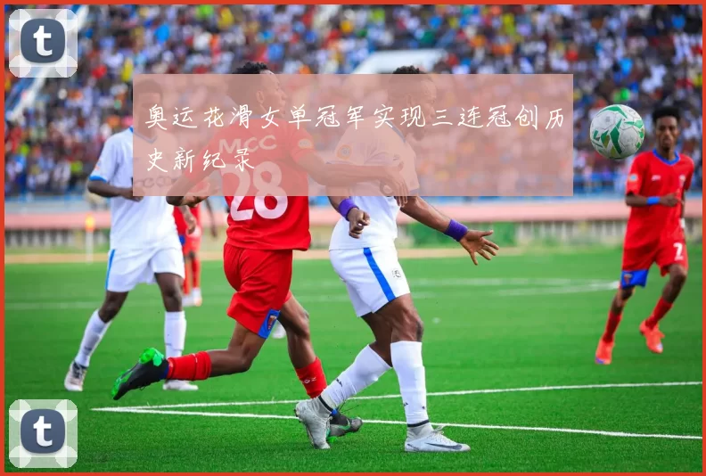 奥运花滑女单冠军实现三连冠创历史新纪录