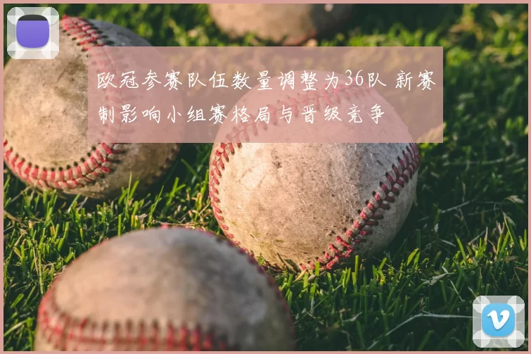 欧冠参赛队伍数量调整为36队 新赛制影响小组赛格局与晋级竞争