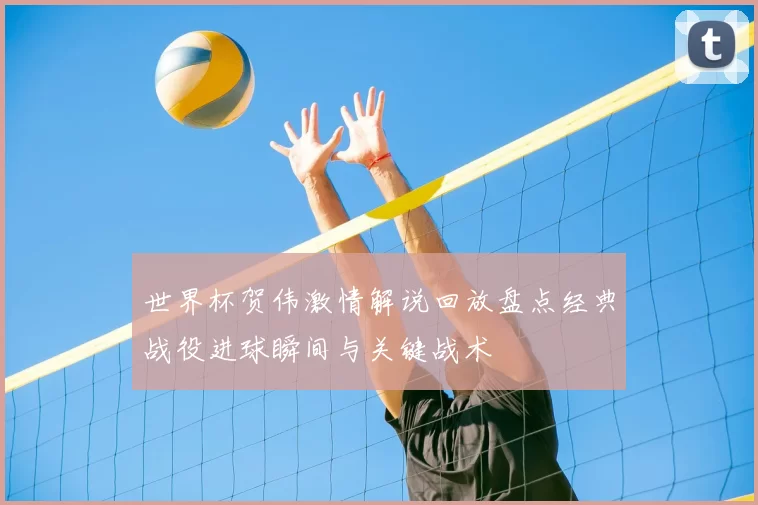 世界杯贺伟激情解说回放盘点经典战役进球瞬间与关键战术