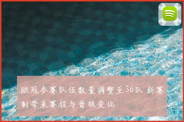 欧冠参赛队伍数量调整至36队 新赛制带来赛程与晋级变化