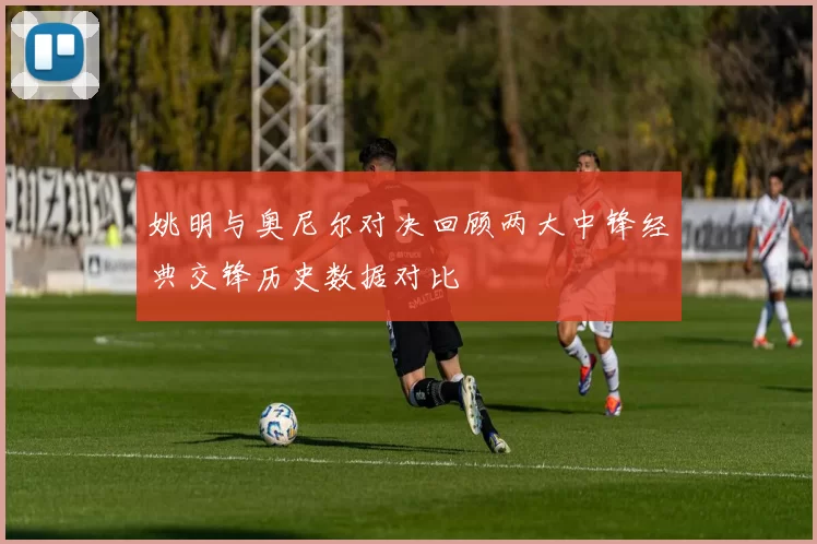 姚明与奥尼尔对决回顾两大中锋经典交锋历史数据对比