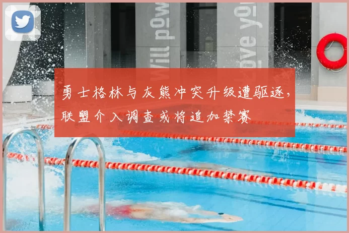 勇士格林与灰熊冲突升级遭驱逐，联盟介入调查或将追加禁赛