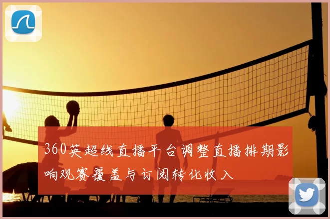 360英超线直播平台调整直播排期影响观赛覆盖与订阅转化收入