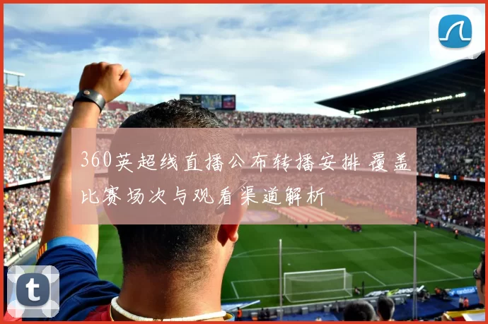 360英超线直播公布转播安排 覆盖比赛场次与观看渠道解析