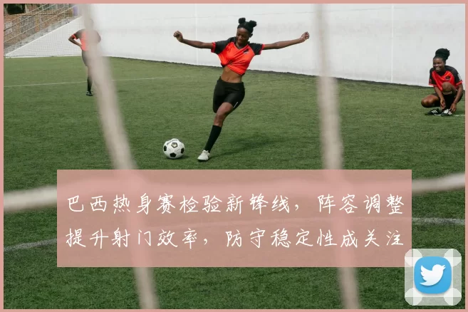 巴西热身赛检验新锋线，阵容调整提升射门效率，防守稳定性成关注点