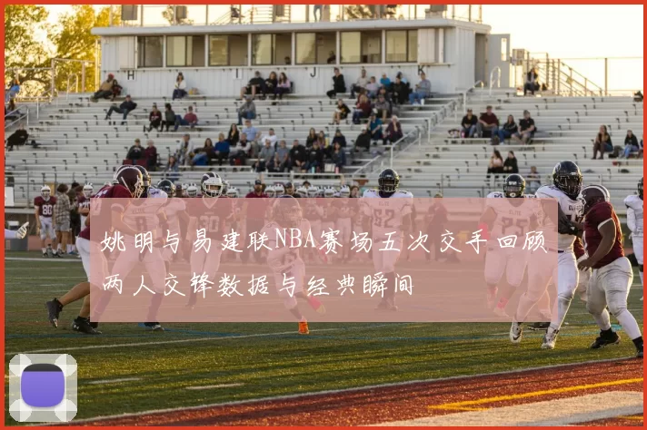 姚明与易建联NBA赛场五次交手回顾两人交锋数据与经典瞬间