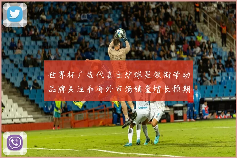 世界杯广告代言出炉球星领衔带动品牌关注和海外市场销量增长预期