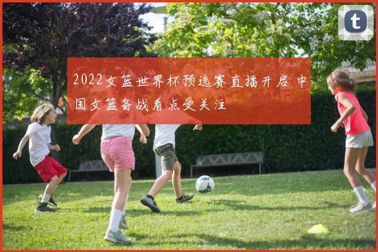 2022女篮世界杯预选赛直播开启 中国女篮备战看点受关注