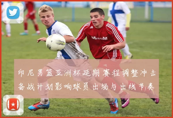 印尼男篮亚洲杯延期 赛程调整冲击备战计划影响球员出场与出线节奏