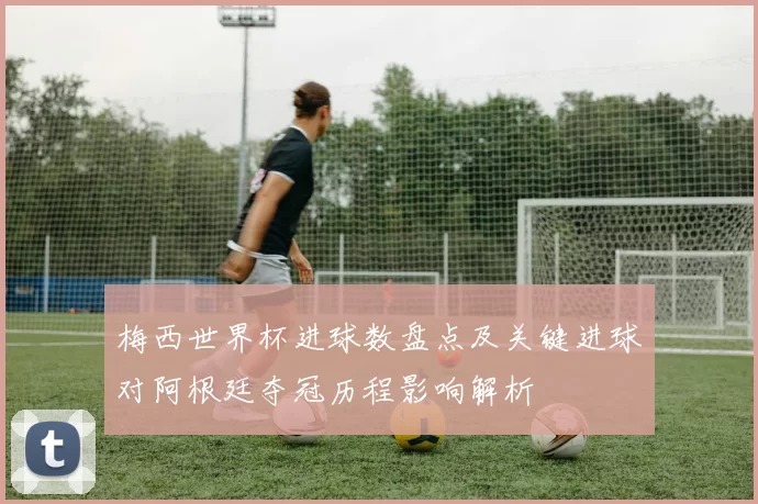 梅西世界杯进球数盘点及关键进球对阿根廷夺冠历程影响解析