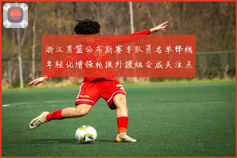 浙江男篮公布新赛季队员名单锋线年轻化增强轮换外援组合成关注点