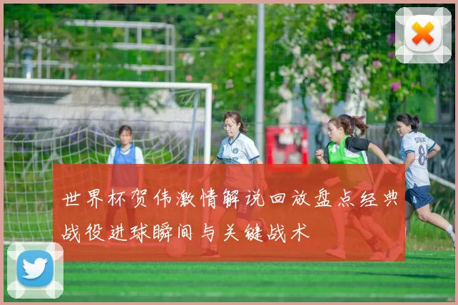 世界杯贺伟激情解说回放盘点经典战役进球瞬间与关键战术