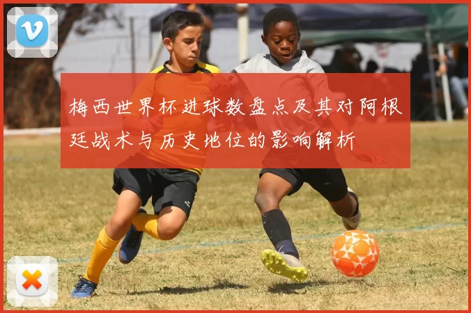 梅西世界杯进球数盘点及其对阿根廷战术与历史地位的影响解析