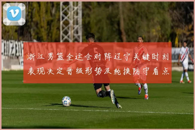 浙江男篮全运会对阵辽宁关键时刻表现决定晋级形势及轮换防守看点