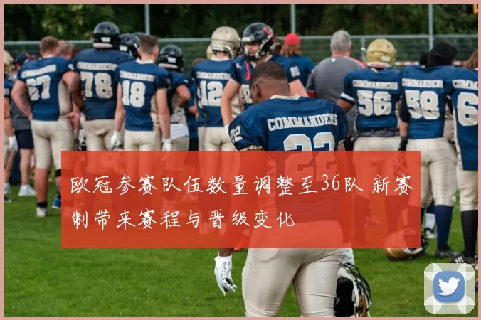 欧冠参赛队伍数量调整至36队 新赛制带来赛程与晋级变化