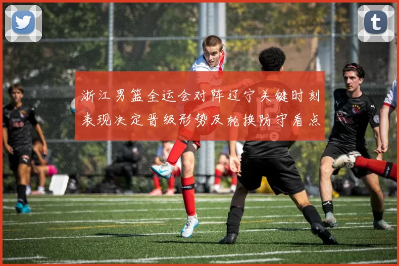 浙江男篮全运会对阵辽宁关键时刻表现决定晋级形势及轮换防守看点