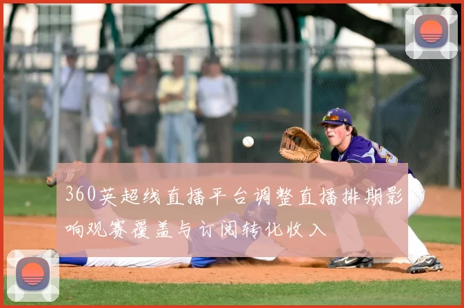 360英超线直播平台调整直播排期影响观赛覆盖与订阅转化收入