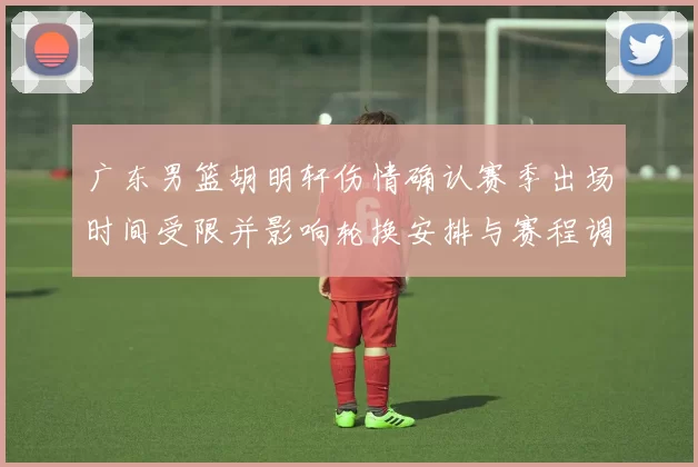 广东男篮胡明轩伤情确认赛季出场时间受限并影响轮换安排与赛程调整