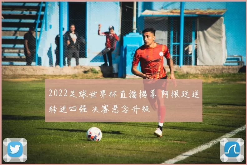 2022足球世界杯直播揭幕 阿根廷逆转进四强 决赛悬念升级